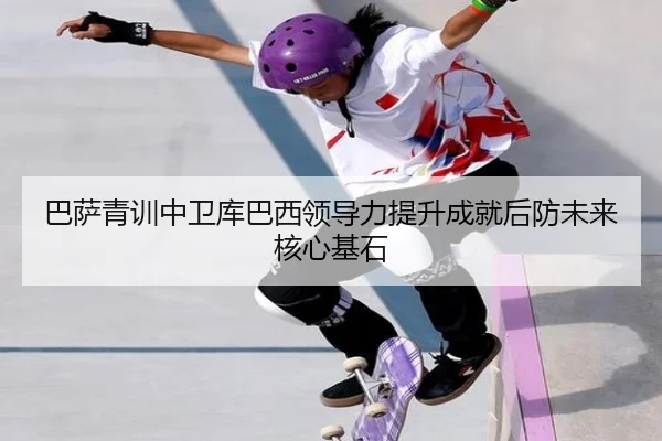 巴萨青训中卫库巴西领导力提升成就后防未来核心基石
