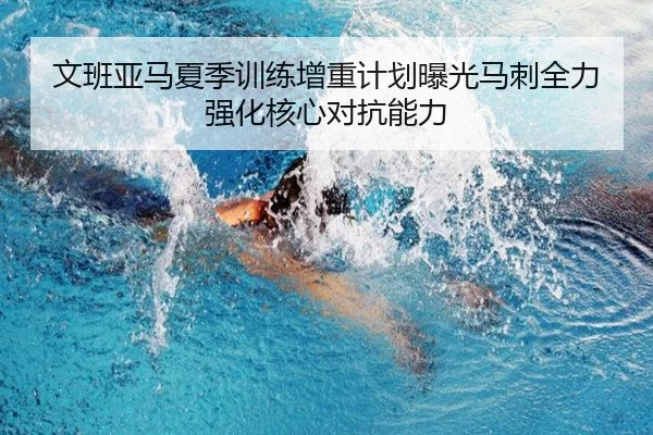 文班亚马夏季训练增重计划曝光马刺全力强化核心对抗能力