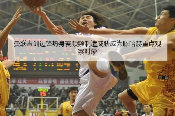 曼联青训边锋热身赛频频制造威胁成为滕哈赫重点观察对象